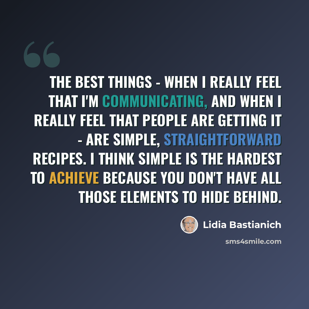 “The best things - when I really feel that I'm communicating, and when I really feel that people are getting it - are simple, straightforward recipes. I think simple is the hardest to achieve because you don't have all those elements to hide behind.” quote by Lidia Bastianich