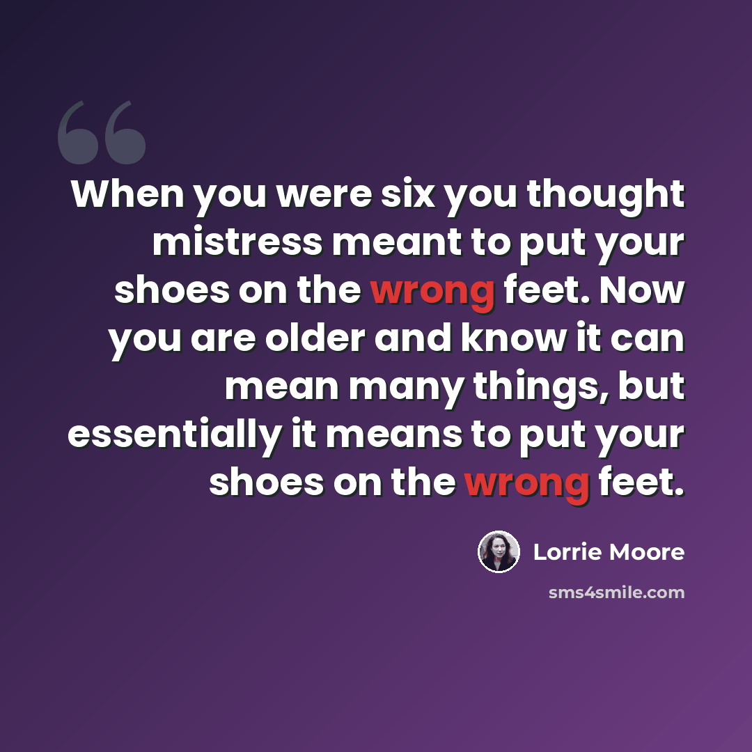 “When you were six you thought mistress meant to put your shoes on the wrong feet. Now you are older and know it can mean many things, but essentially it means to put your shoes on the wrong feet.” quote by Lorrie Moore