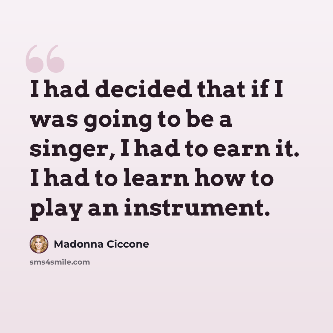 “I had decided that if I was going to be a singer, I had to earn it. I had to learn how to play an instrument.” quote by Madonna Ciccone