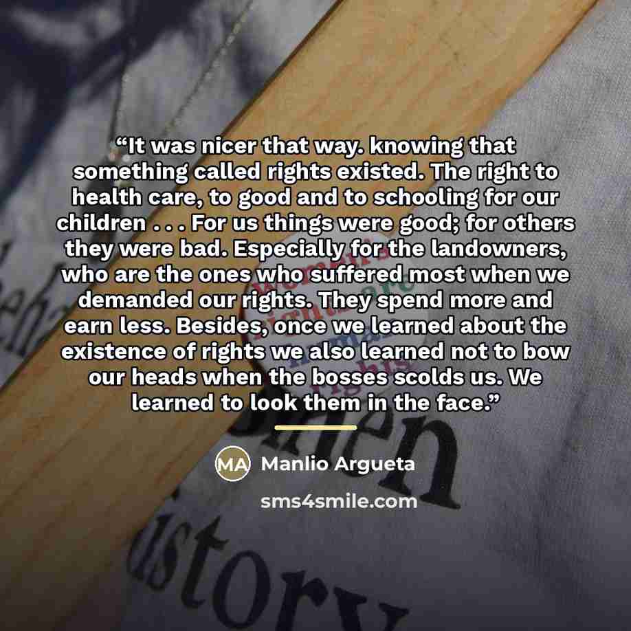 “It was nicer that way. knowing that something called rights existed. The right to health care, to good and to schooling for our children . . . For us things were good; for others they were bad. Especially for the landowners, who are the ones who suffered most when we demanded our rights. They…” quote by Manlio Argueta