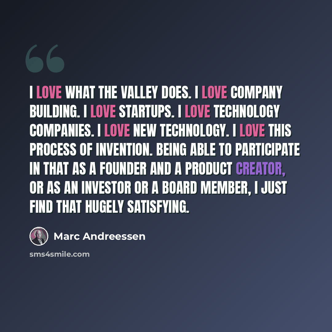 “I love what the Valley does. I love company building. I love startups. I love technology companies. I love new technology. I love this process of invention. Being able to participate in that as a founder and a product creator, or as an investor or a board member, I just find that hugely satisfying.” quote by Marc Andreessen