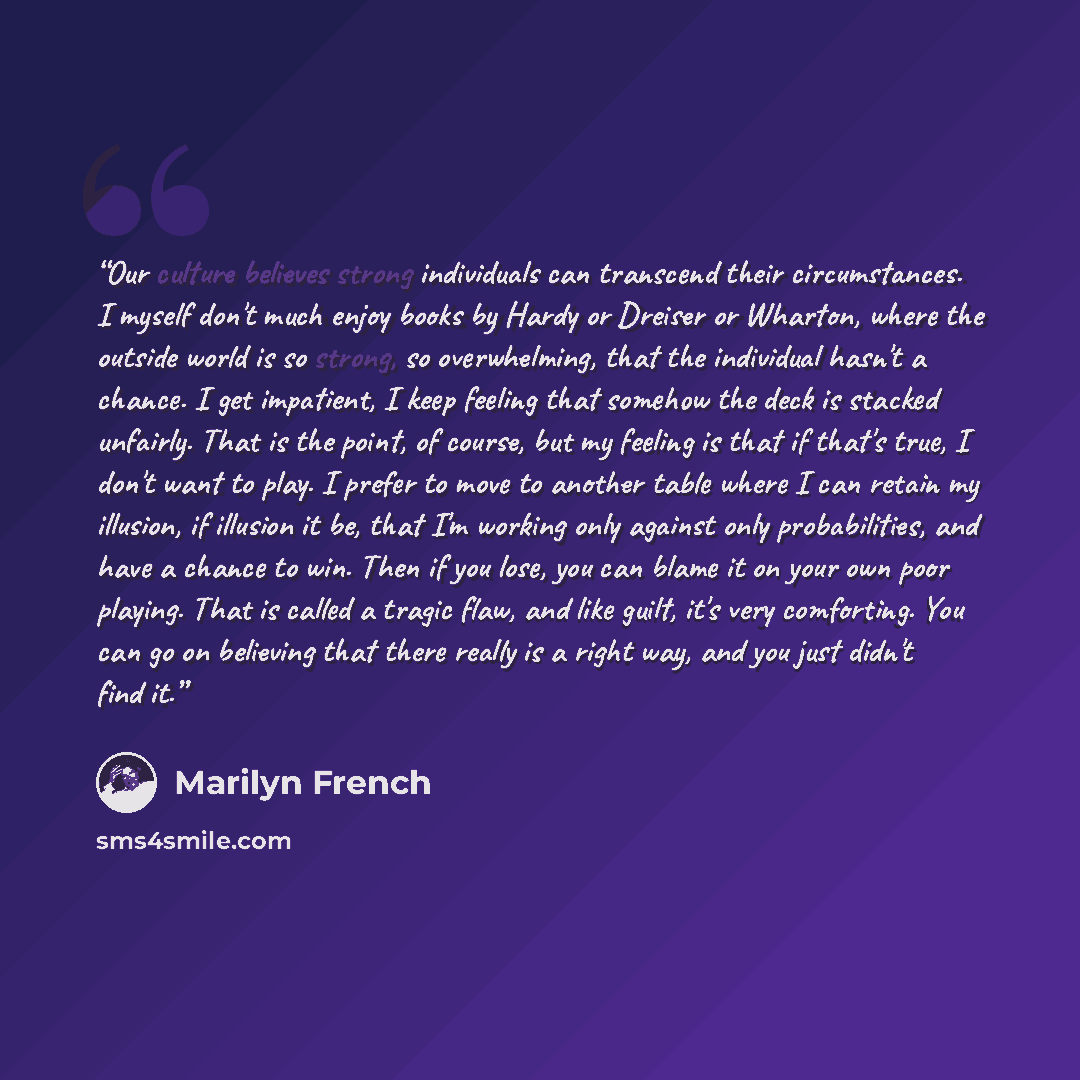 “Our culture believes strong individuals can transcend their circumstances. I myself don't much enjoy books by Hardy or Dreiser or Wharton, where the outside world is so strong, so overwhelming, that the individual hasn't a chance. I get impatient, I keep feeling that somehow the deck is stacked…” quote by Marilyn French