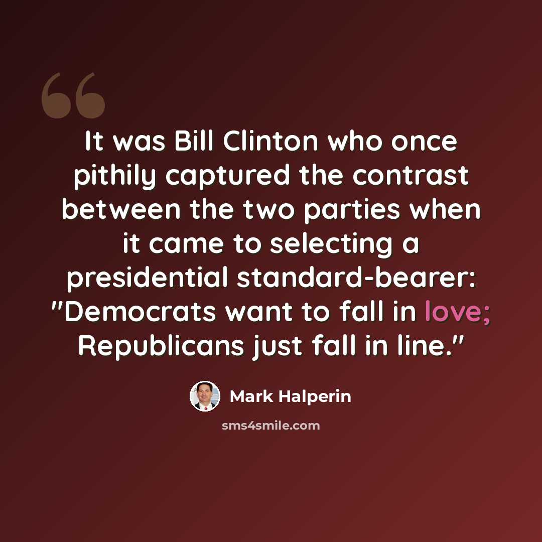 “It was Bill Clinton who once pithily captured the contrast between the two parties when it came to selecting a presidential standard-bearer: "Democrats want to fall in love; Republicans just fall in line."” quote by Mark Halperin