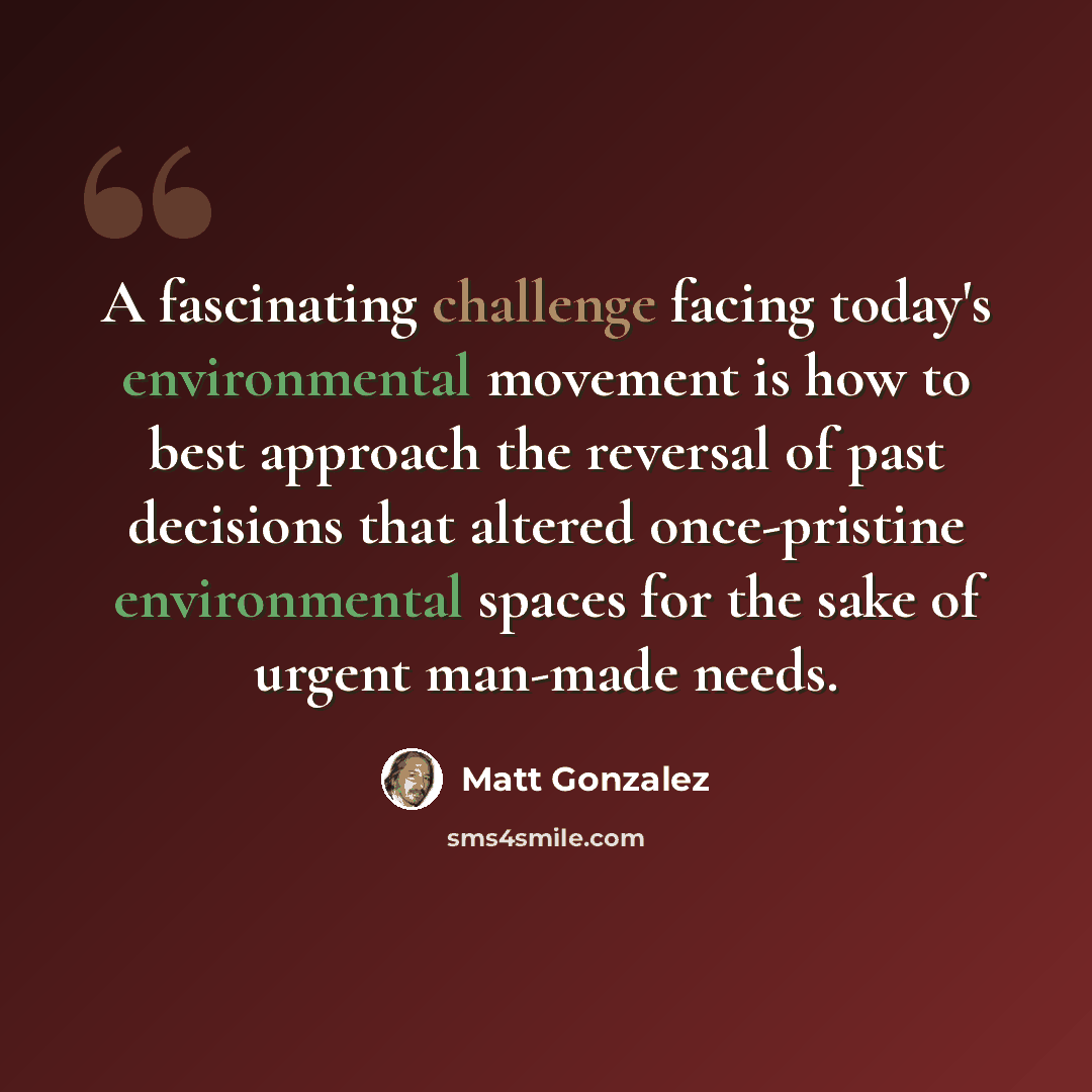 “A fascinating challenge facing today's environmental movement is how to best approach the reversal of past decisions that altered once-pristine environmental spaces for the sake of urgent man-made needs.” quote by Matt Gonzalez