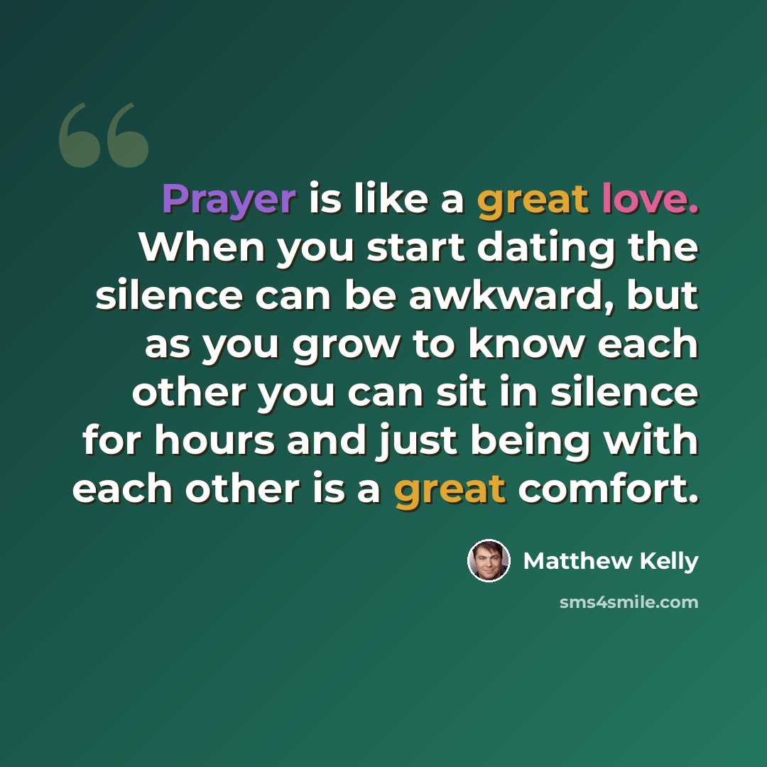 “Prayer is like a great love. When you start dating the silence can be awkward, but as you grow to know each other you can sit in silence for hours and just being with each other is a great comfort.” quote by Matthew Kelly
