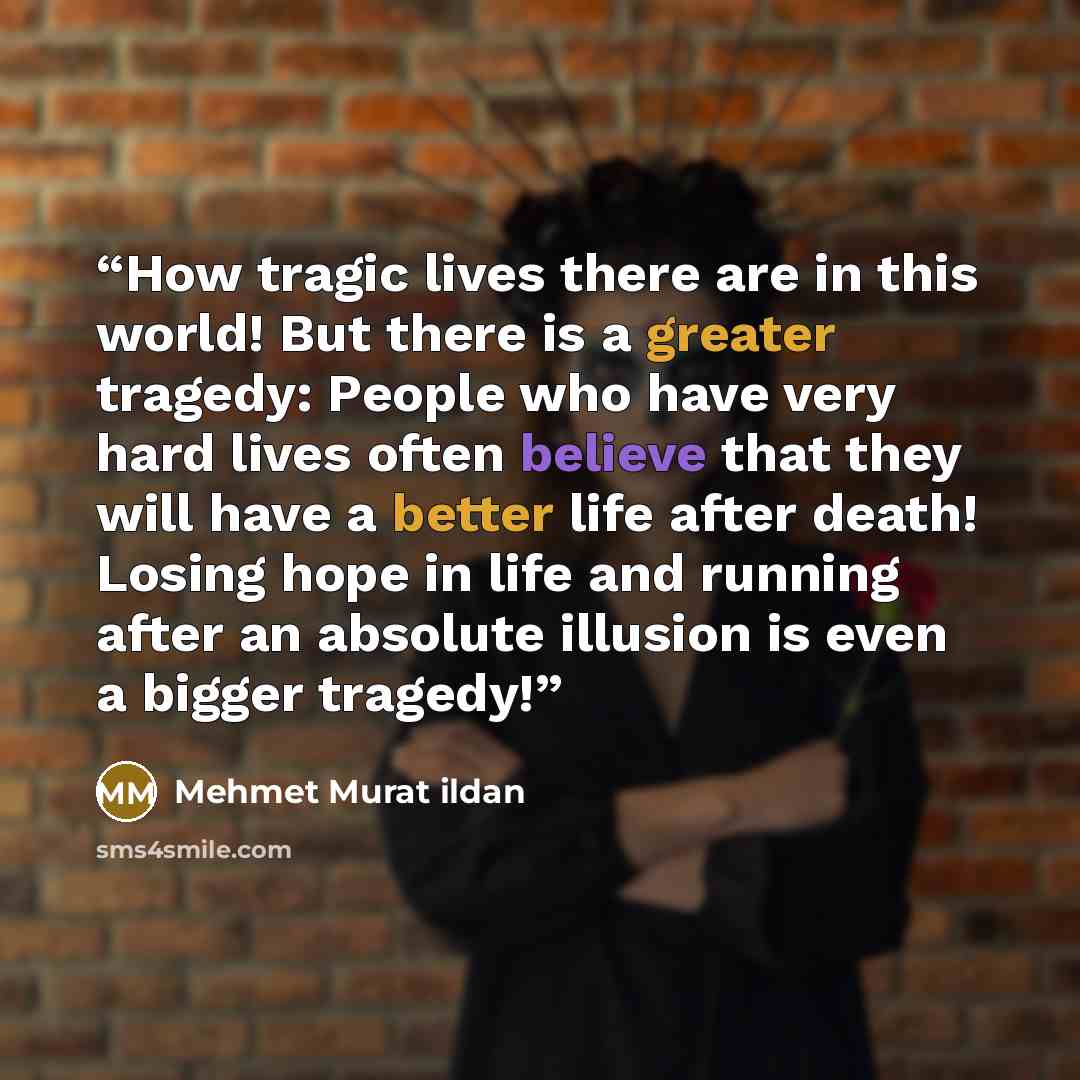 “How tragic lives there are in this world! But there is a greater tragedy: People who have very hard lives often believe that they will have a better life after death! Losing hope in life and running after an absolute illusion is even a bigger tragedy!” quote by Mehmet Murat ildan