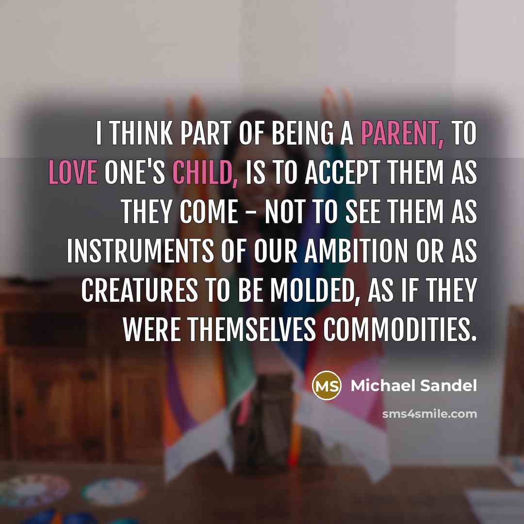 “I think part of being a parent, to love one's child, is to accept them as they come - not to see them as instruments of our ambition or as creatures to be molded, as if they were themselves commodities.” quote by Michael Sandel