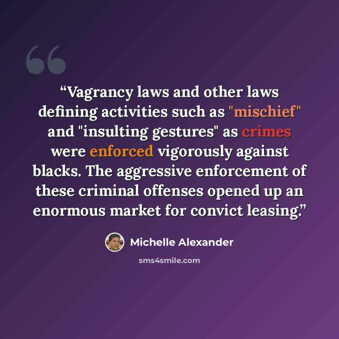 “Vagrancy laws and other laws defining activities such as "mischief" and "insulting gestures" as crimes were enforced vigorously against blacks. The aggressive enforcement of these criminal offenses opened up an enormous market for convict leasing.” quote by Michelle Alexander