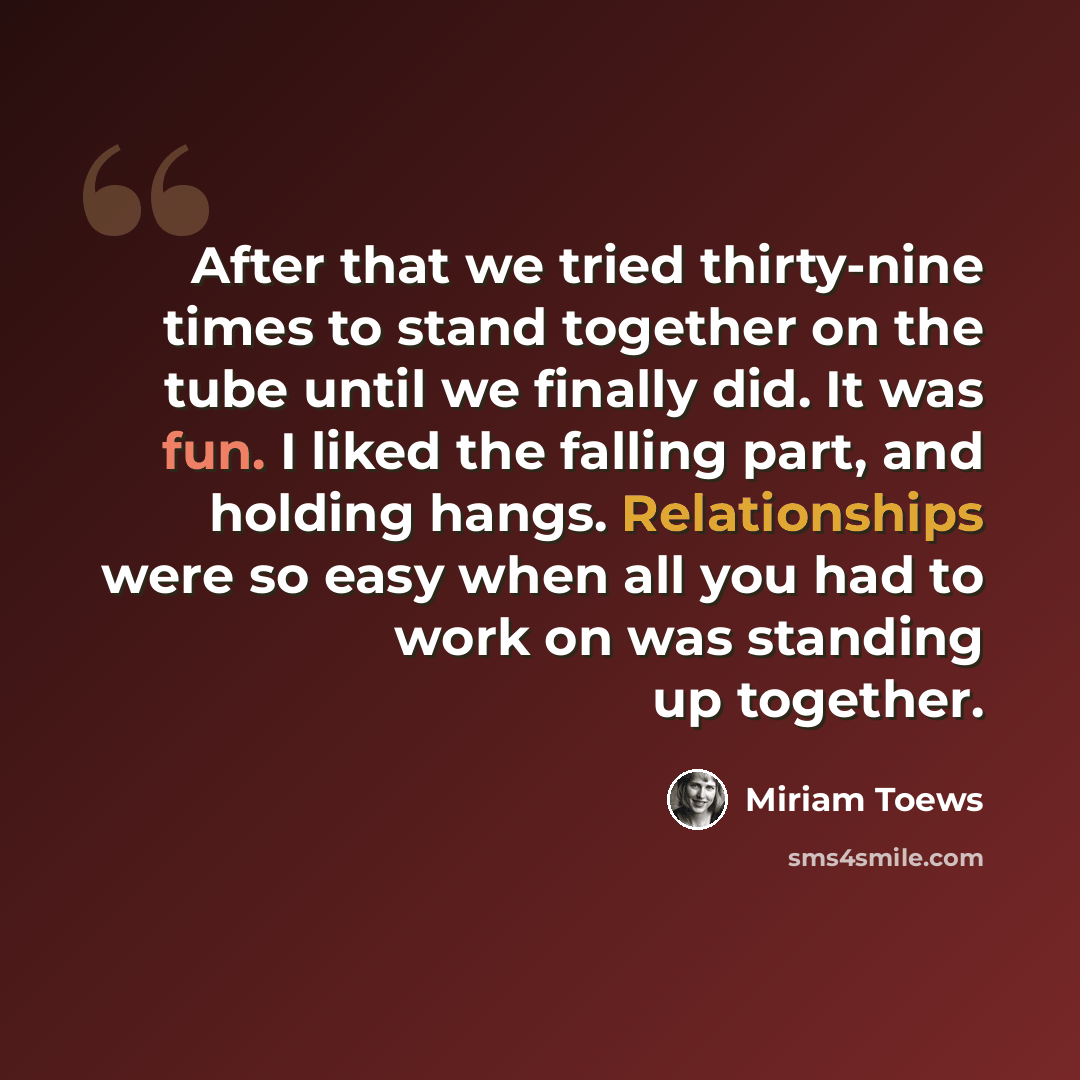 “After that we tried thirty-nine times to stand together on the tube until we finally did. It was fun. I liked the falling part, and holding hangs. Relationships were so easy when all you had to work on was standing up together.” quote by Miriam Toews