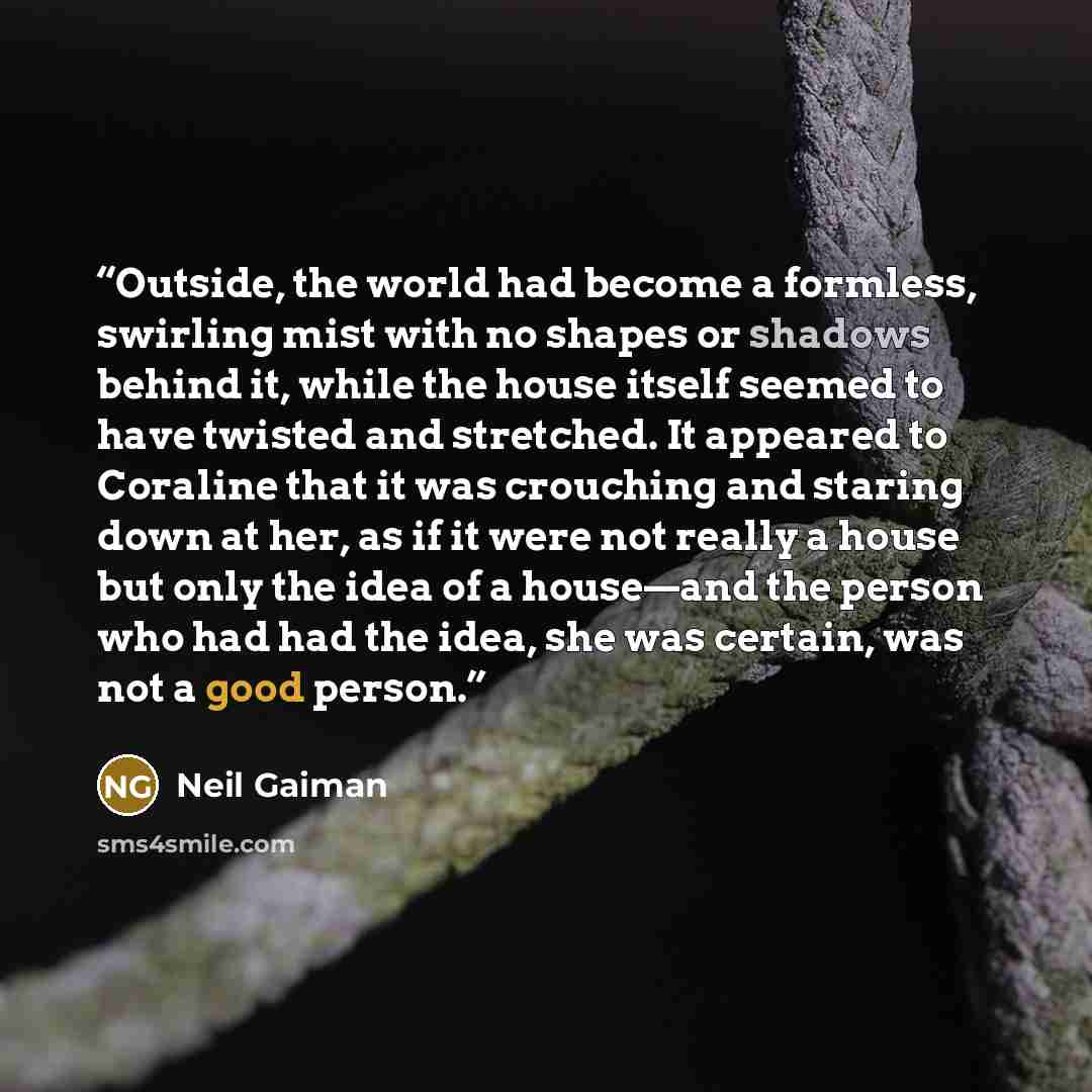 “Outside, the world had become a formless, swirling mist with no shapes or shadows behind it, while the house itself seemed to have twisted and stretched. It appeared to Coraline that it was crouching and staring down at her, as if it were not really a house but only the idea of a house—and the…” quote by Neil Gaiman