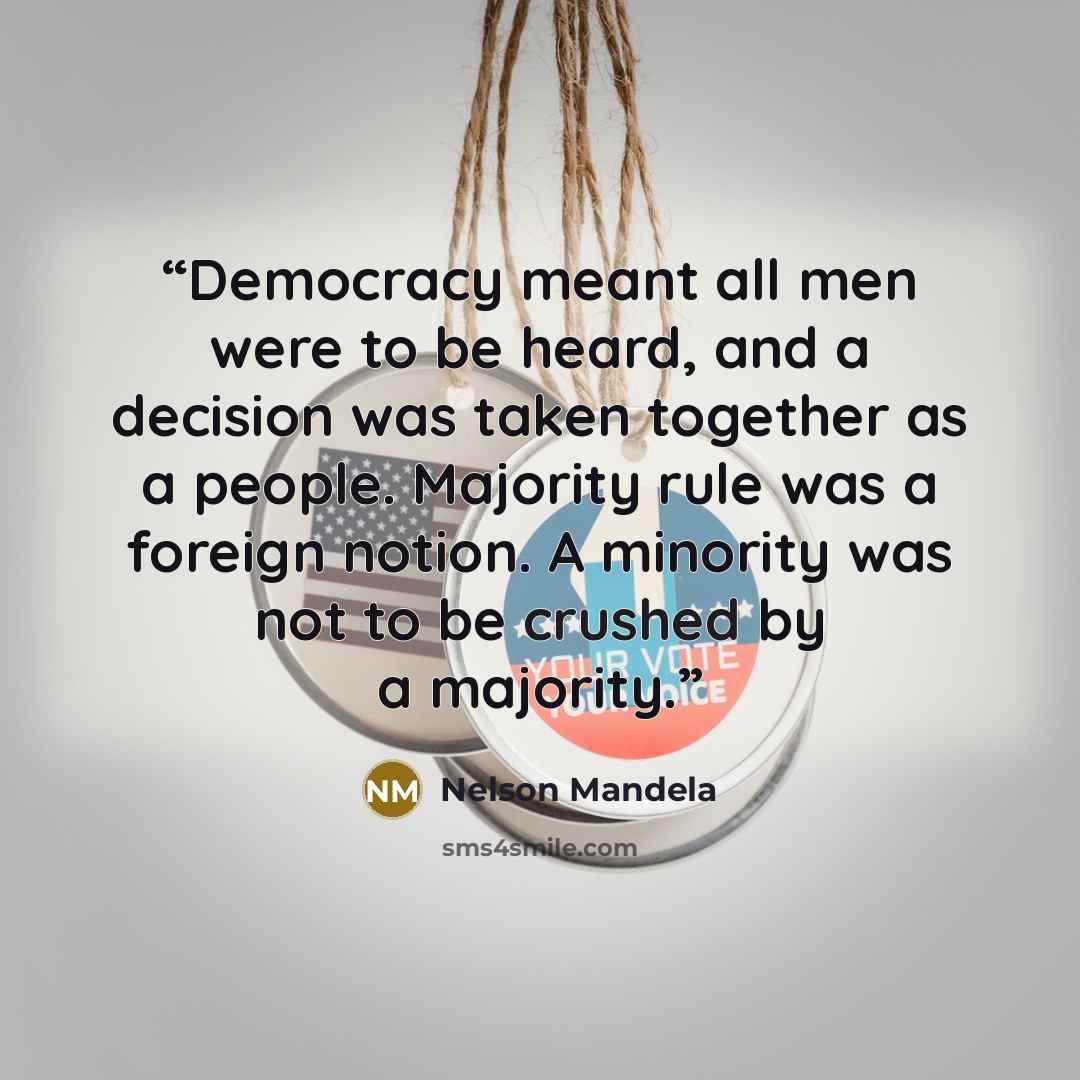 “Democracy meant all men were to be heard, and a decision was taken together as a people. Majority rule was a foreign notion. A minority was not to be crushed by a majority.” quote by Nelson Mandela