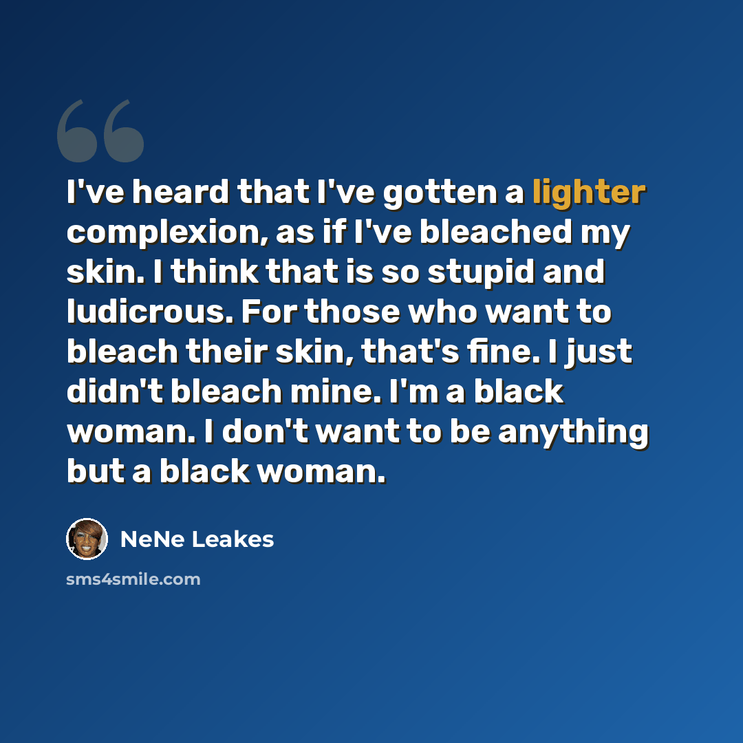 “I've heard that I've gotten a lighter complexion, as if I've bleached my skin. I think that is so stupid and ludicrous. For those who want to bleach their skin, that's fine. I just didn't bleach mine. I'm a black woman. I don't want to be anything but a black woman.” quote by NeNe Leakes