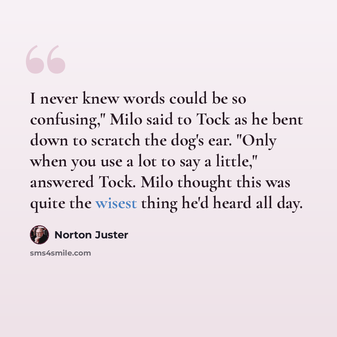 “I never knew words could be so confusing," Milo said to Tock as he bent down to scratch the dog's ear. "Only when you use a lot to say a little," answered Tock. Milo thought this was quite the wisest thing he'd heard all day.” quote by Norton Juster