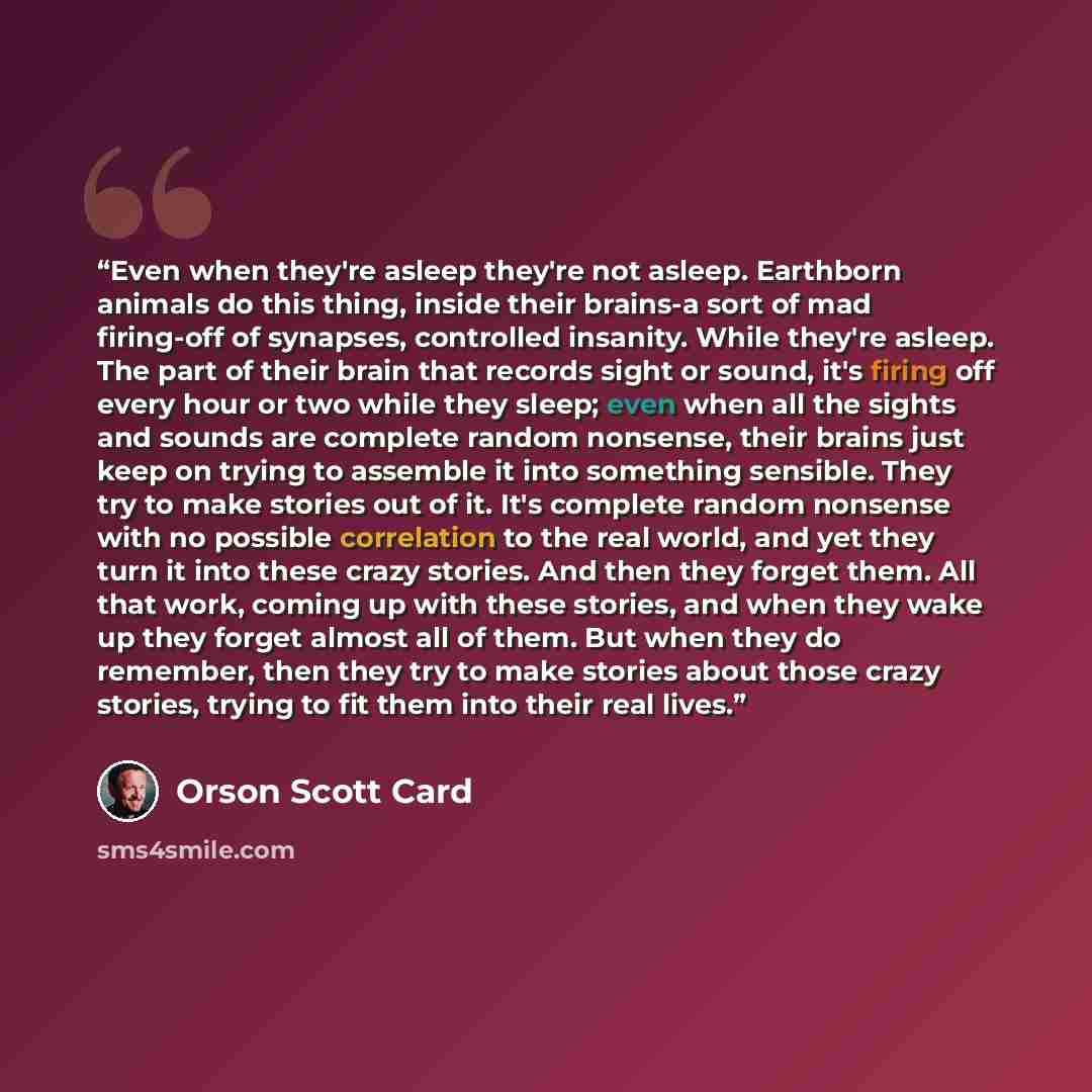 “Even when they're asleep they're not asleep. Earthborn animals do this thing, inside their brains-a sort of mad firing-off of synapses, controlled insanity. While they're asleep. The part of their brain that records sight or sound, it's firing off every hour or two while they sleep; even when all…” quote by Orson Scott Card