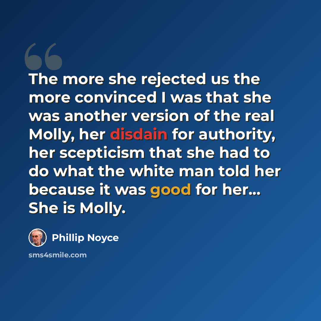 “The more she rejected us the more convinced I was that she was another version of the real Molly, her disdain for authority, her scepticism that she had to do what the white man told her because it was good for her... She is Molly.” quote by Phillip Noyce