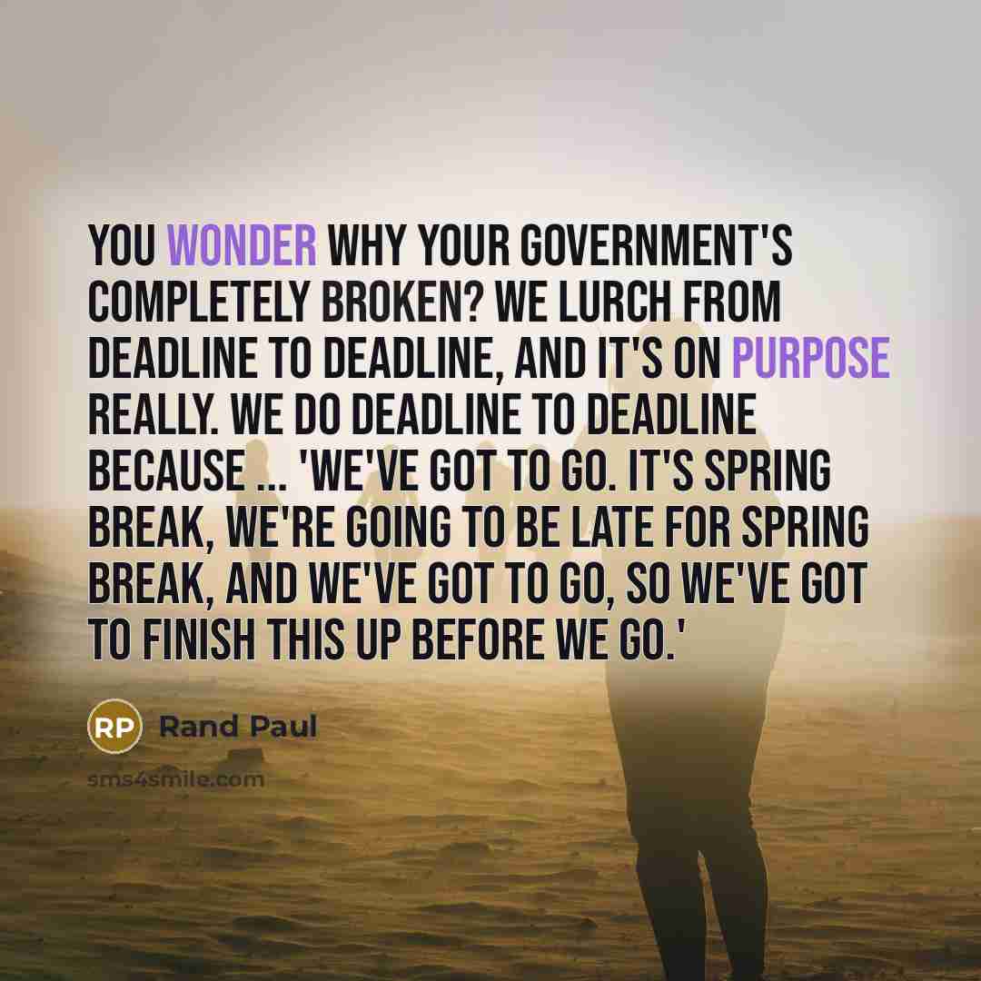 “You wonder why your government's completely broken? We lurch from deadline to deadline, and it's on purpose really. We do deadline to deadline because ... 'we've got to go. It's spring break, we're going to be late for spring break, and we've got to go, so we've got to finish this up before we go.'” quote by Rand Paul