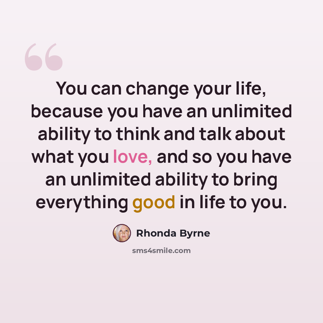 “You can change your life, because you have an unlimited ability to think and talk about what you love, and so you have an unlimited ability to bring everything good in life to you.” quote by Rhonda Byrne