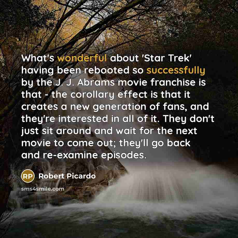 “What's wonderful about 'Star Trek' having been rebooted so successfully by the J. J. Abrams movie franchise is that - the corollary effect is that it creates a new generation of fans, and they're interested in all of it. They don't just sit around and wait for the next movie to come out; they'll…” quote by Robert Picardo