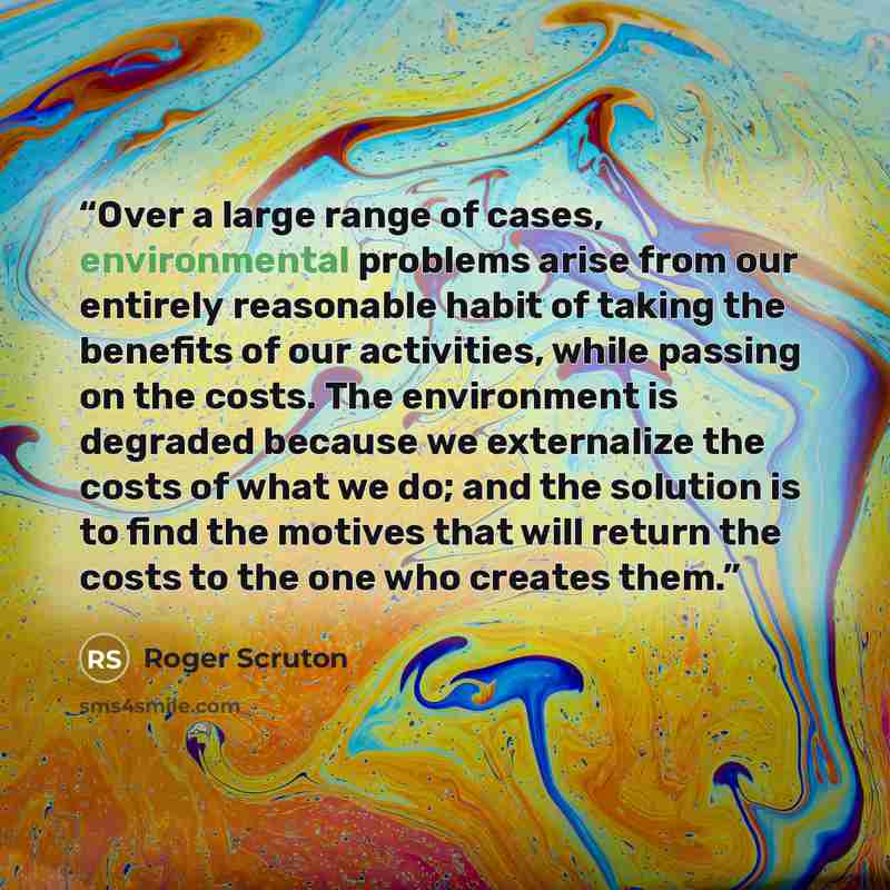 “Over a large range of cases, environmental problems arise from our entirely reasonable habit of taking the benefits of our activities, while passing on the costs. The environment is degraded because we externalize the costs of what we do; and the solution is to find the motives that will return…” quote by Roger Scruton