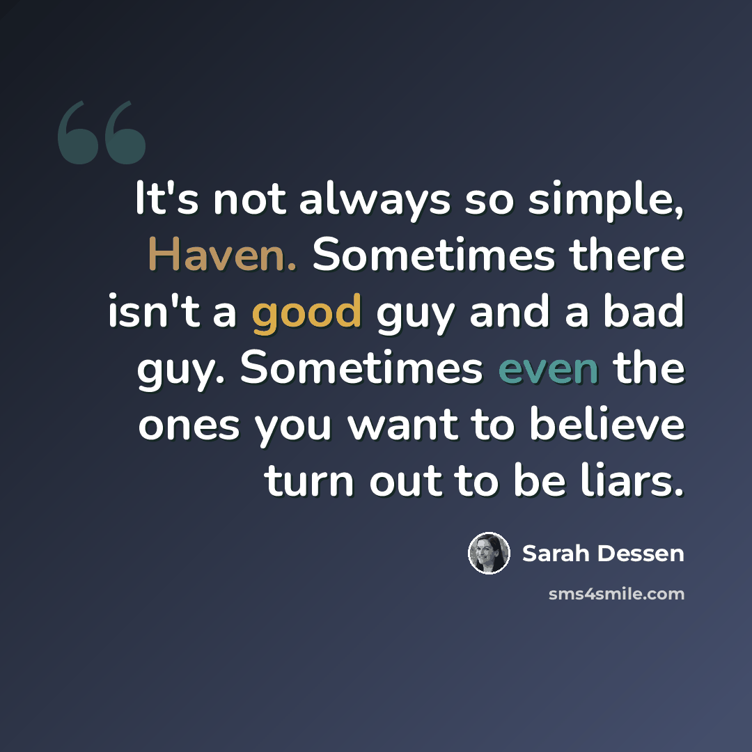 “It's not always so simple, Haven. Sometimes there isn't a good guy and a bad guy. Sometimes even the ones you want to believe turn out to be liars.” quote by Sarah Dessen