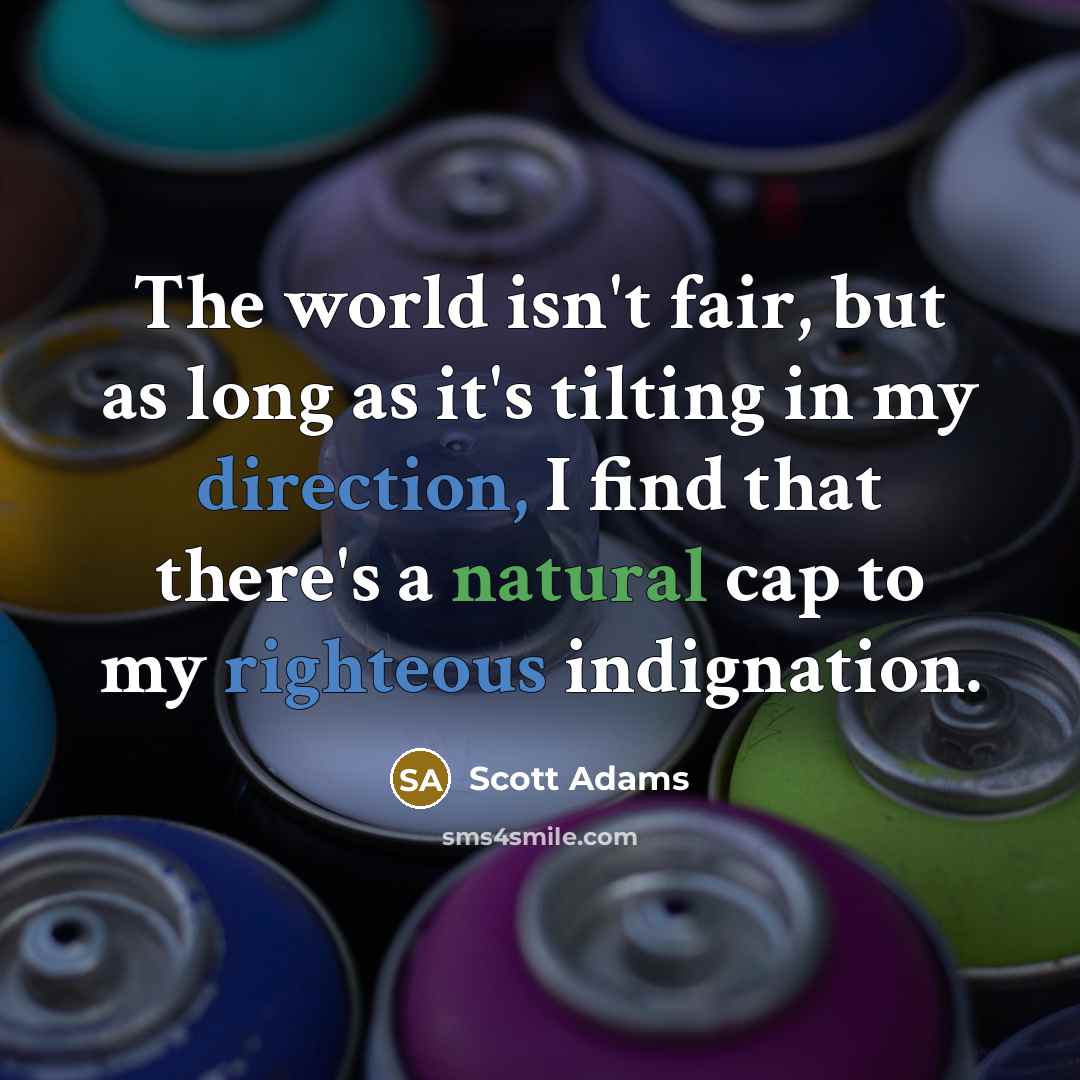 “The world isn't fair, but as long as it's tilting in my direction, I find that there's a natural cap to my righteous indignation.” quote by Scott Adams