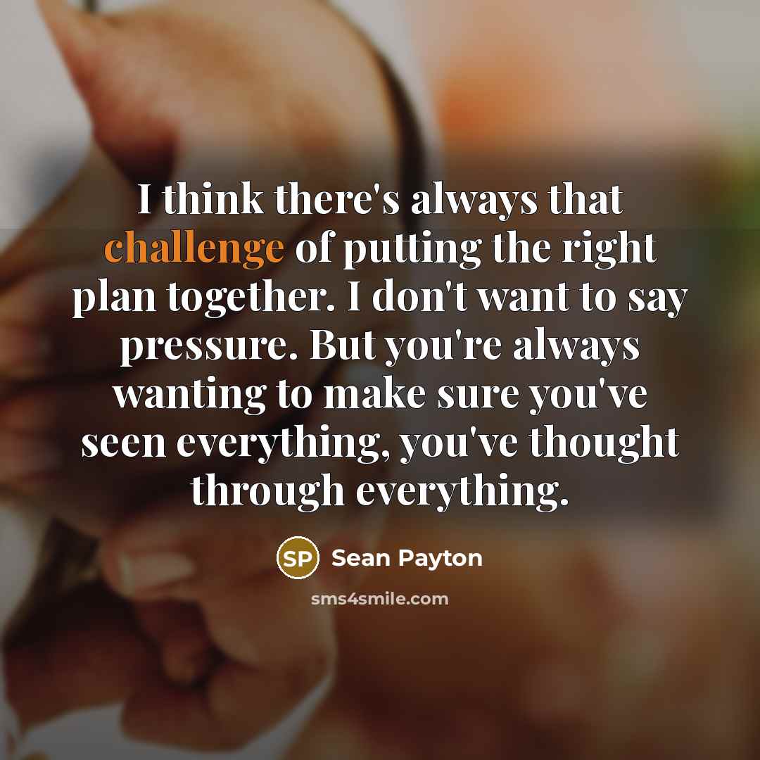 “I think there's always that challenge of putting the right plan together. I don't want to say pressure. But you're always wanting to make sure you've seen everything, you've thought through everything.” quote by Sean Payton
