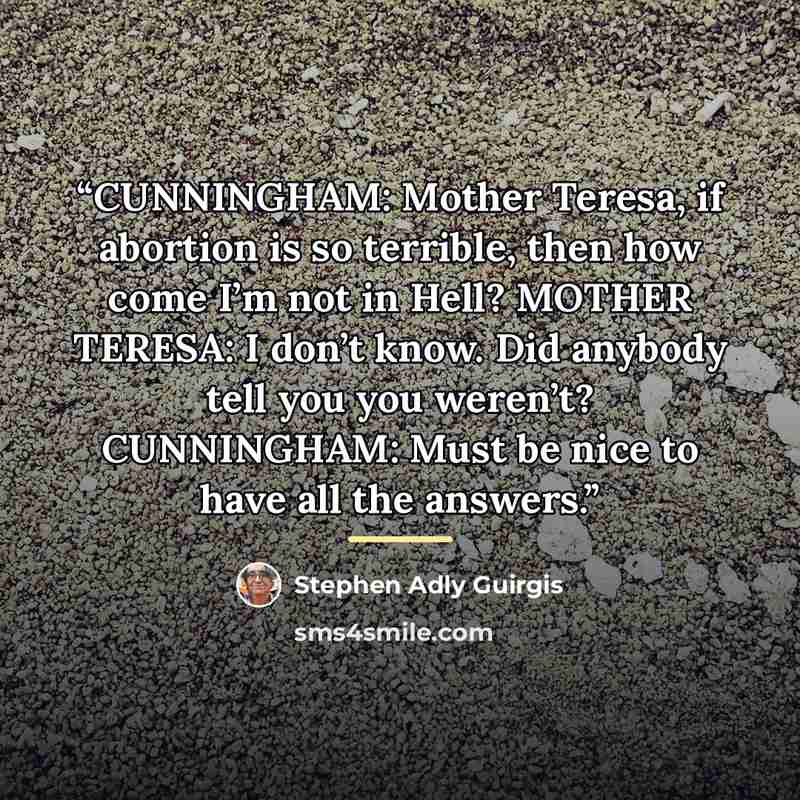 “CUNNINGHAM: Mother Teresa, if abortion is so terrible, then how come I’m not in Hell? MOTHER TERESA: I don’t know. Did anybody tell you you weren’t? CUNNINGHAM: Must be nice to have all the answers.” quote by Stephen Adly Guirgis