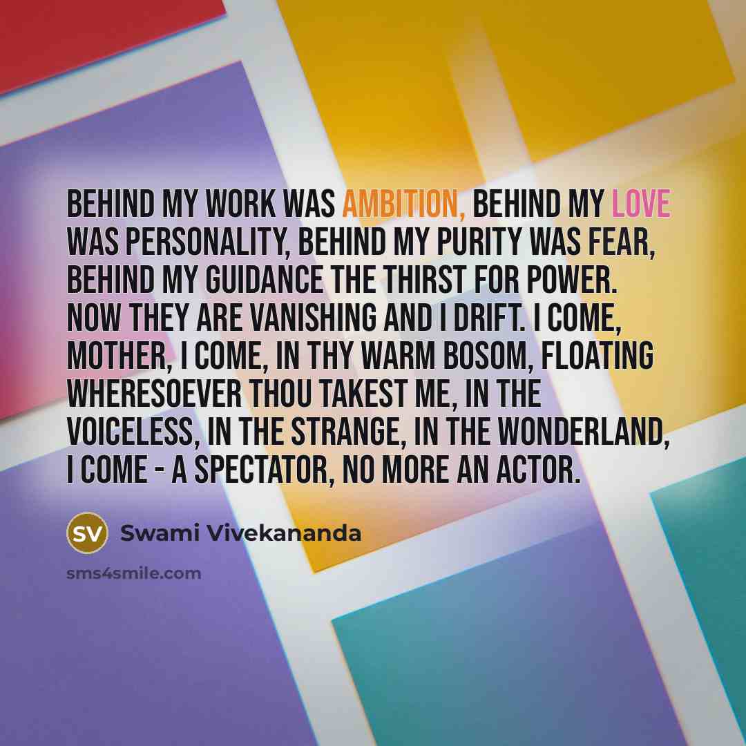 “Behind my work was ambition, behind my love was personality, behind my purity was fear, behind my guidance the thirst for power. Now they are vanishing and I drift. I come, Mother, I come, in Thy warm bosom, floating wheresoever Thou takest me, in the voiceless, in the strange, in the wonderland…” quote by Swami Vivekananda