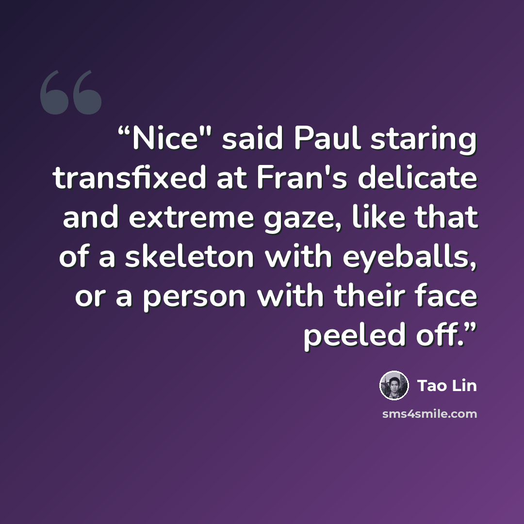 “Nice" said Paul staring transfixed at Fran's delicate and extreme gaze, like that of a skeleton with eyeballs, or a person with their face peeled off.” quote by Tao Lin