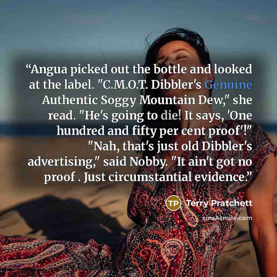 “Angua picked out the bottle and looked at the label. "C.M.O.T. Dibbler's Genuine Authentic Soggy Mountain Dew," she read. "He's going to die! It says, 'One hundred and fifty per cent proof'!" "Nah, that's just old Dibbler's advertising," said Nobby. "It ain't got no proof . Just circumstantial…” quote by Terry Pratchett