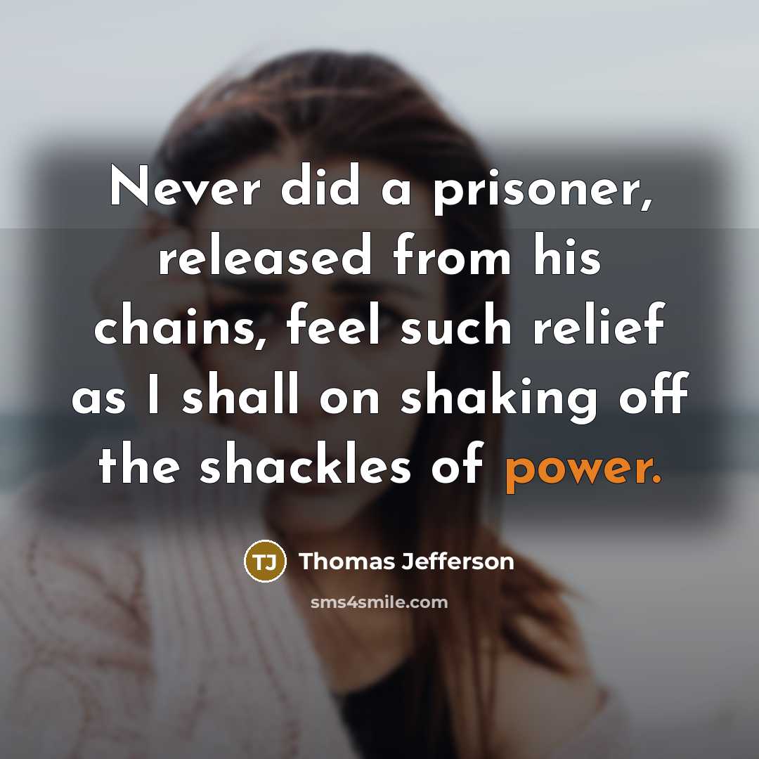“Never did a prisoner, released from his chains, feel such relief as I shall on shaking off the shackles of power.” quote by Thomas Jefferson