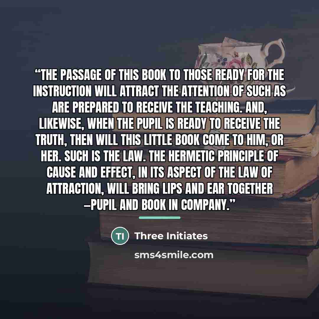 “the passage of this book to those ready for the instruction will attract the attention of such as are prepared to receive the Teaching. And, likewise, when the pupil is ready to receive the truth, then will this little book come to him, or her. Such is The Law. The Hermetic Principle of Cause and…” quote by Three Initiates