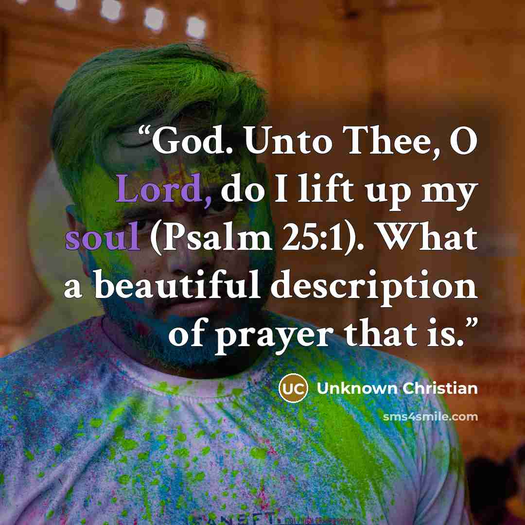 “God. Unto Thee, O Lord, do I lift up my soul (Psalm 25:1). What a beautiful description of prayer that is.” quote by Unknown Christian