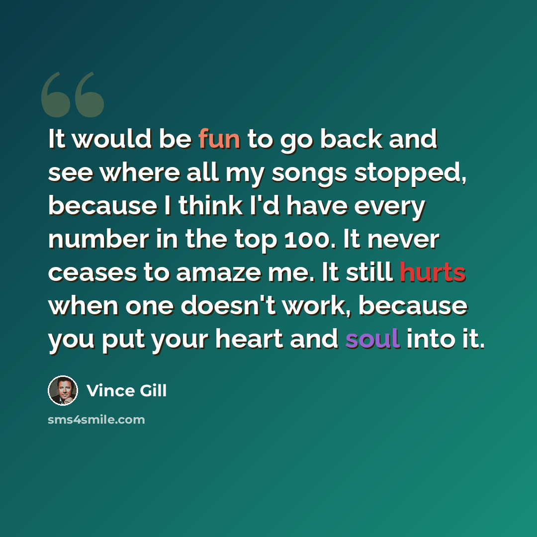 “It would be fun to go back and see where all my songs stopped, because I think I'd have every number in the top 100. It never ceases to amaze me. It still hurts when one doesn't work, because you put your heart and soul into it.” quote by Vince Gill