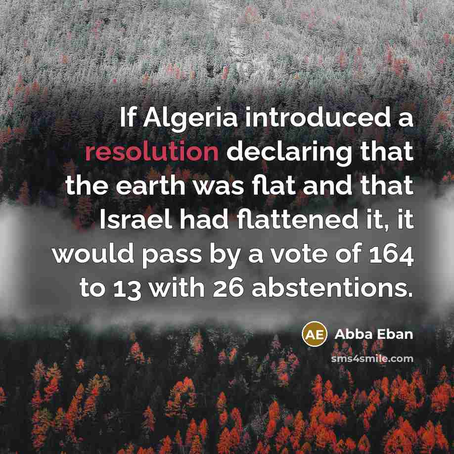 “If Algeria introduced a resolution declaring that the earth was flat and that Israel had flattened it, it would pass by a vote of 164 to 13 with 26 abstentions.” quote by Abba Eban