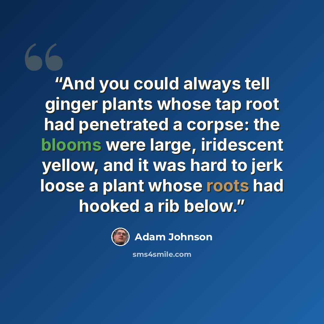 “And you could always tell ginger plants whose tap root had penetrated a corpse: the blooms were large, iridescent yellow, and it was hard to jerk loose a plant whose roots had hooked a rib below.” quote by Adam Johnson