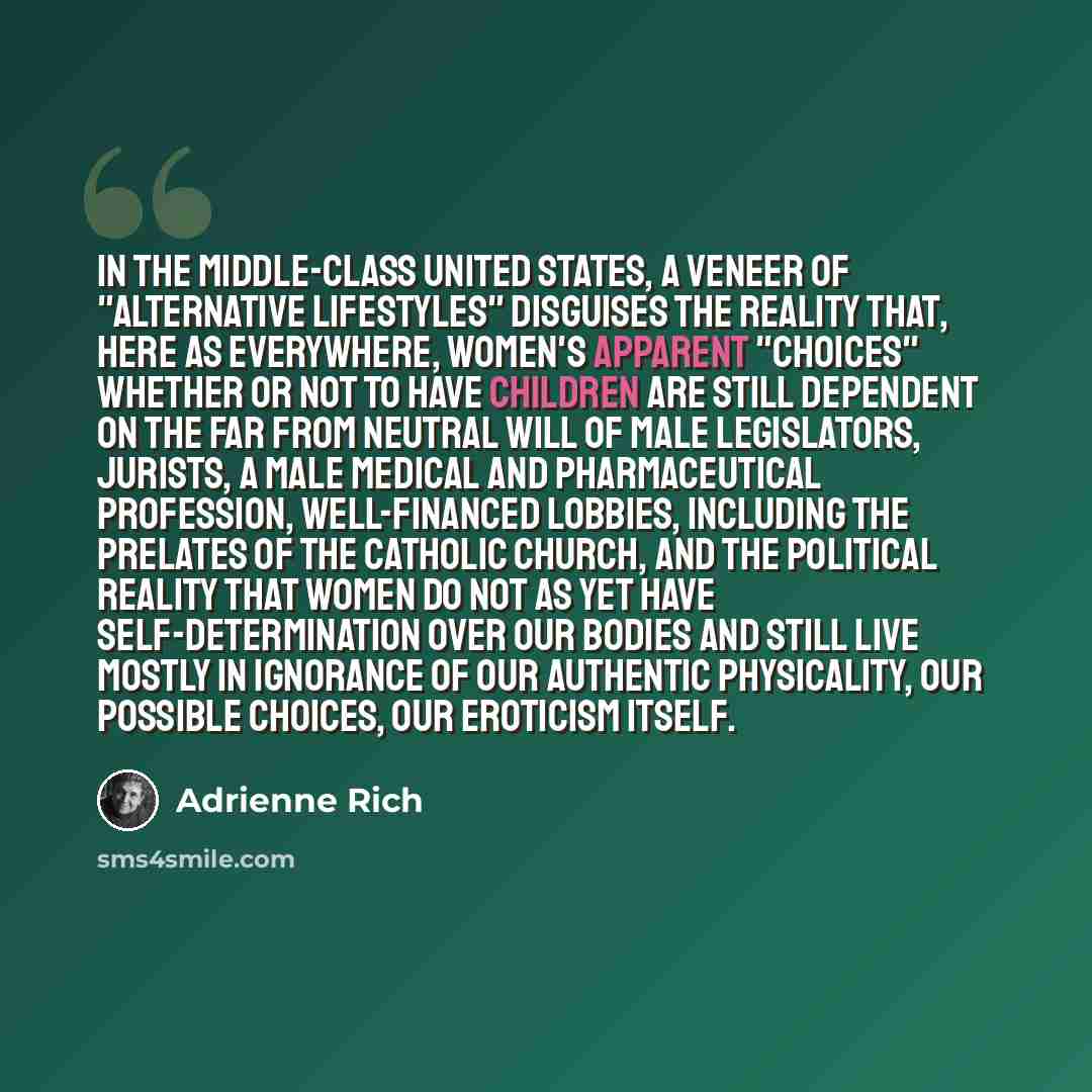 “In the middle-class United States, a veneer of "alternative lifestyles" disguises the reality that, here as everywhere, women's apparent "choices" whether or not to have children are still dependent on the far from neutral will of male legislators, jurists, a male medical and pharmaceutical…” quote by Adrienne Rich