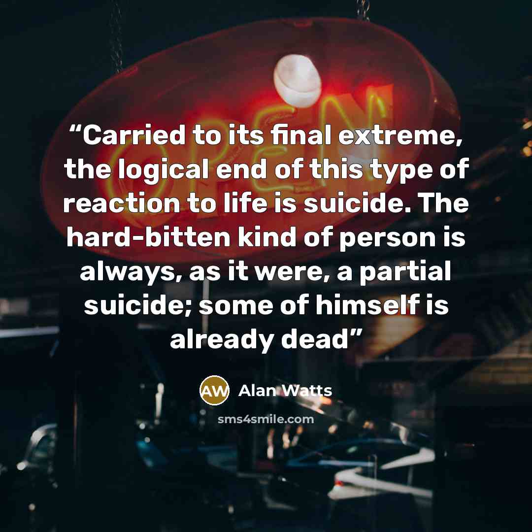 “Carried to its final extreme, the logical end of this type of reaction to life is suicide. The hard-bitten kind of person is always, as it were, a partial suicide; some of himself is already dead” quote by Alan Watts