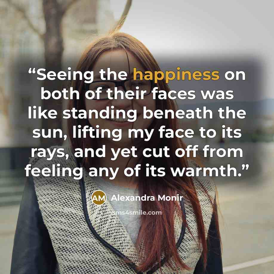 “Seeing the happiness on both of their faces was like standing beneath the sun, lifting my face to its rays, and yet cut off from feeling any of its warmth.” quote by Alexandra Monir