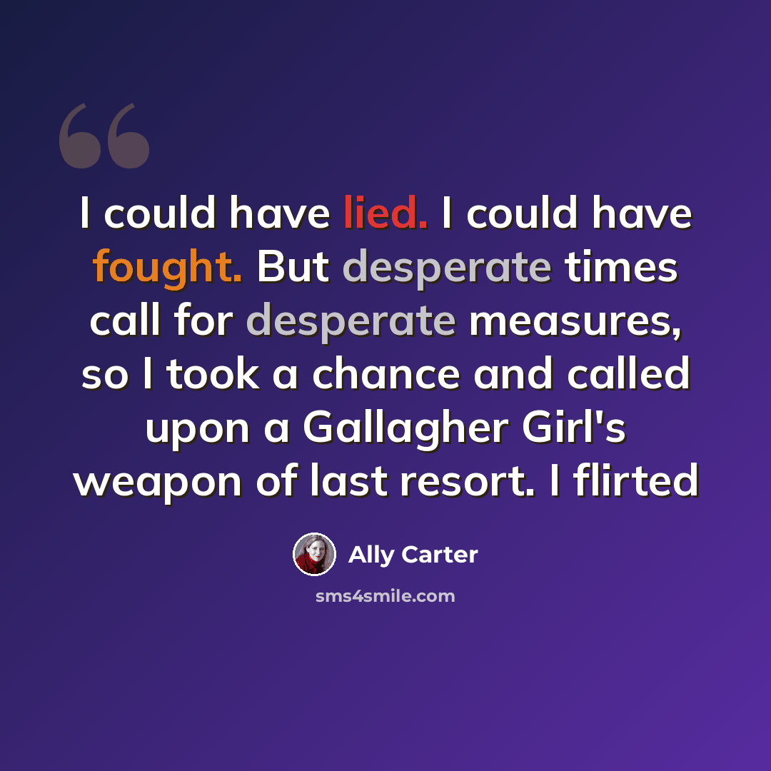 “I could have lied. I could have fought. But desperate times call for desperate measures, so I took a chance and called upon a Gallagher Girl's weapon of last resort. I flirted” quote by Ally Carter