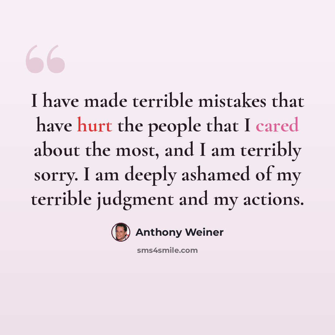 “I have made terrible mistakes that have hurt the people that I cared about the most, and I am terribly sorry. I am deeply ashamed of my terrible judgment and my actions.” quote by Anthony Weiner