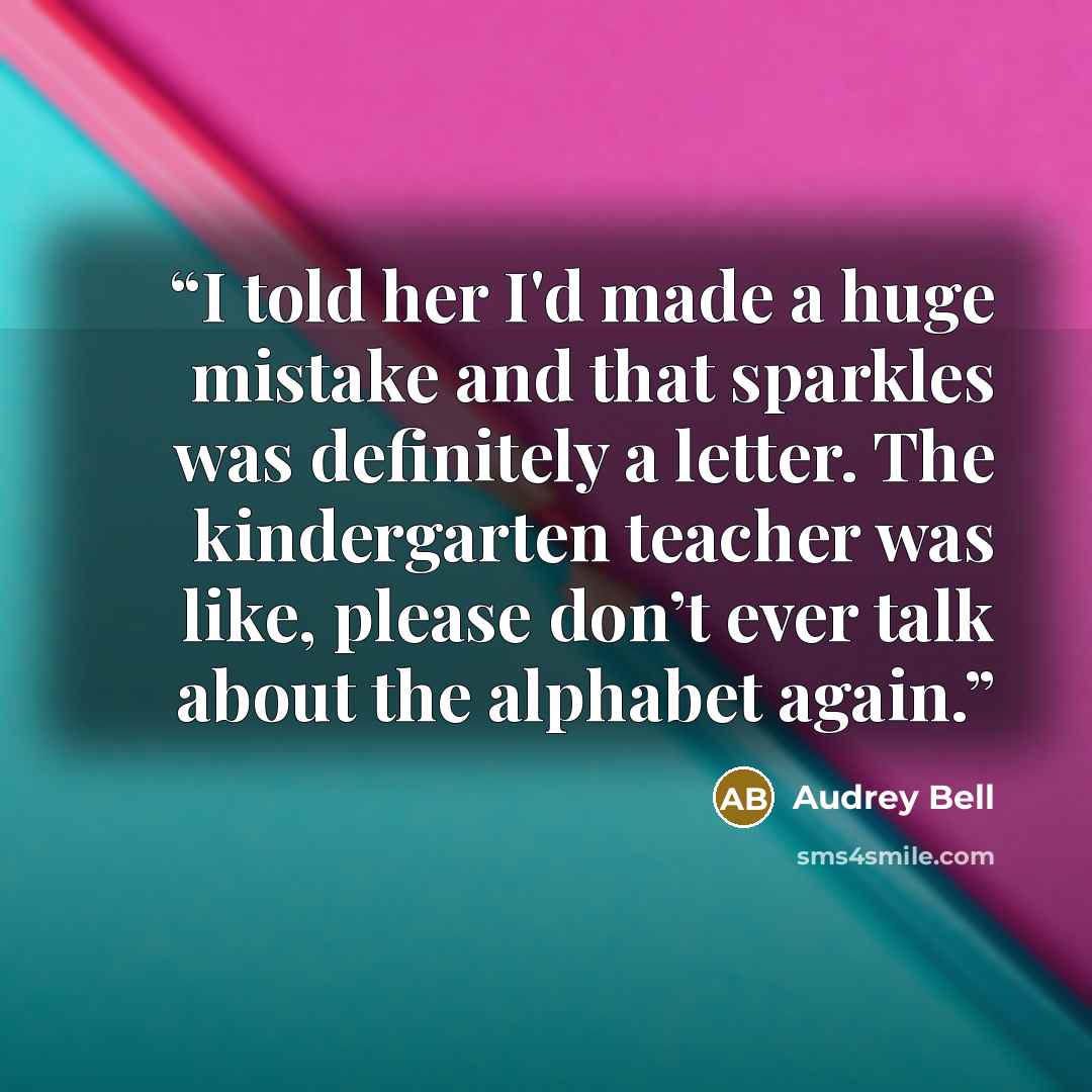 “I told her I'd made a huge mistake and that sparkles was definitely a letter. The kindergarten teacher was like, please don’t ever talk about the alphabet again.” quote by Audrey Bell