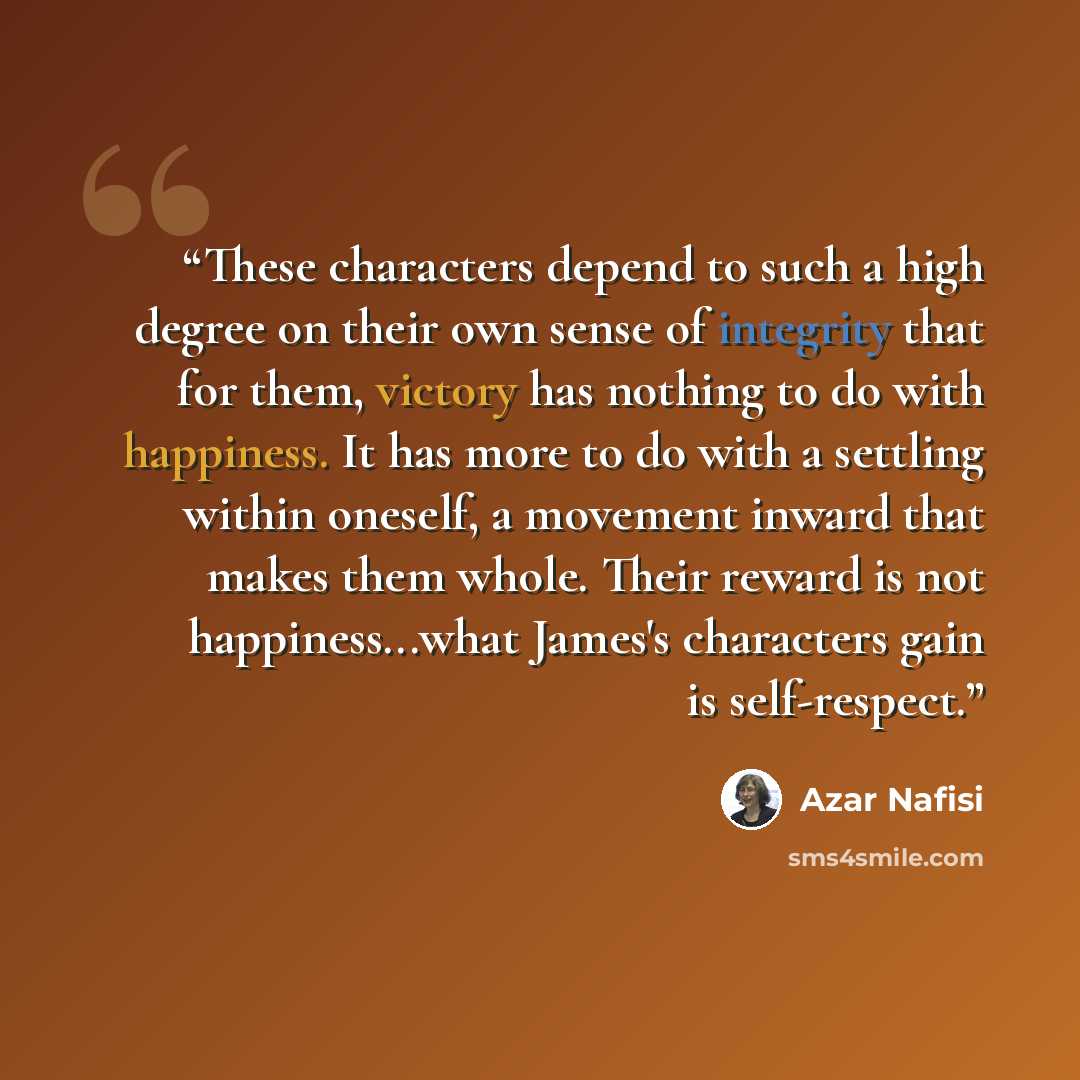 “These characters depend to such a high degree on their own sense of integrity that for them, victory has nothing to do with happiness. It has more to do with a settling within oneself, a movement inward that makes them whole. Their reward is not happiness...what James's characters gain is…” quote by Azar Nafisi