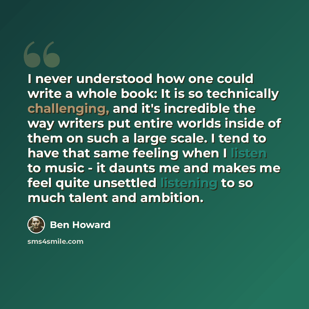 “I never understood how one could write a whole book: It is so technically challenging, and it's incredible the way writers put entire worlds inside of them on such a large scale. I tend to have that same feeling when I listen to music - it daunts me and makes me feel quite unsettled listening to…” quote by Ben Howard