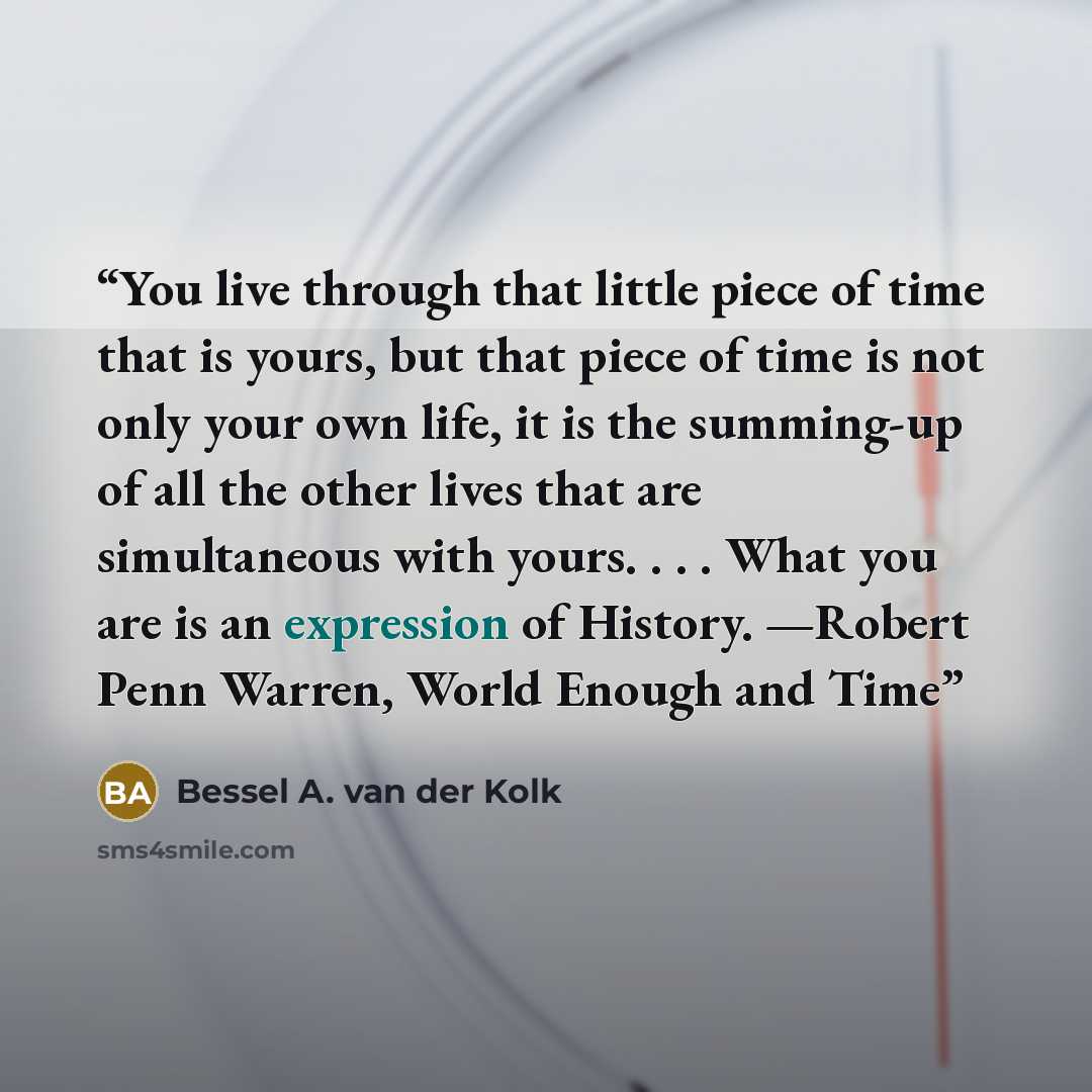 “You live through that little piece of time that is yours, but that piece of time is not only your own life, it is the summing-up of all the other lives that are simultaneous with yours. . . . What you are is an expression of History. —Robert Penn Warren, World Enough and Time” quote by Bessel A. van der Kolk