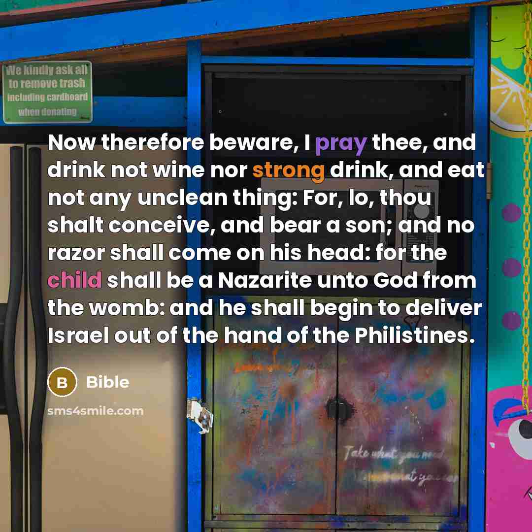 “Now therefore beware, I pray thee, and drink not wine nor strong drink, and eat not any unclean thing: For, lo, thou shalt conceive, and bear a son; and no razor shall come on his head: for the child shall be a Nazarite unto God from the womb: and he shall begin to deliver Israel out of the hand…” quote by Bible