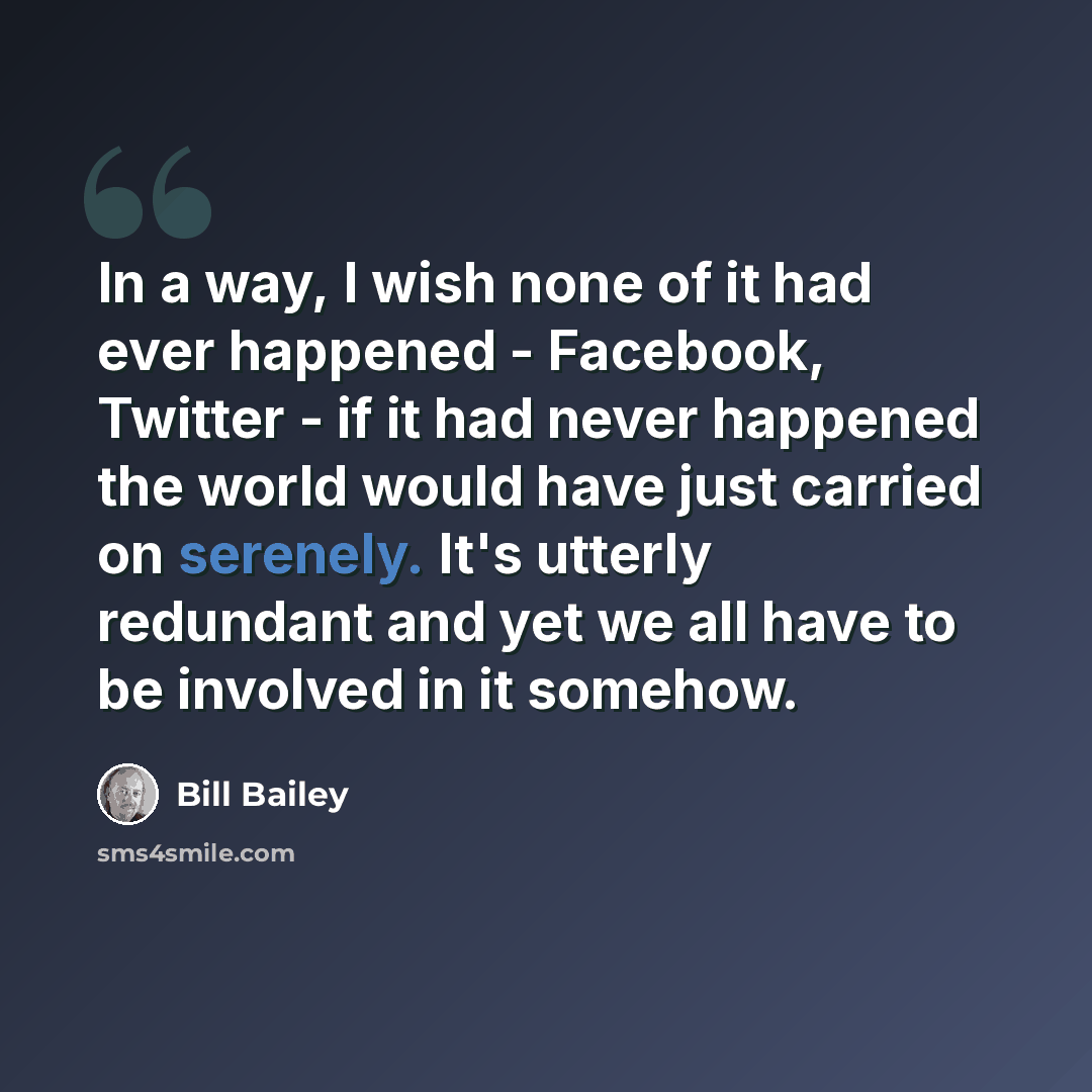 “In a way, I wish none of it had ever happened - Facebook, Twitter - if it had never happened the world would have just carried on serenely. It's utterly redundant and yet we all have to be involved in it somehow.” quote by Bill Bailey