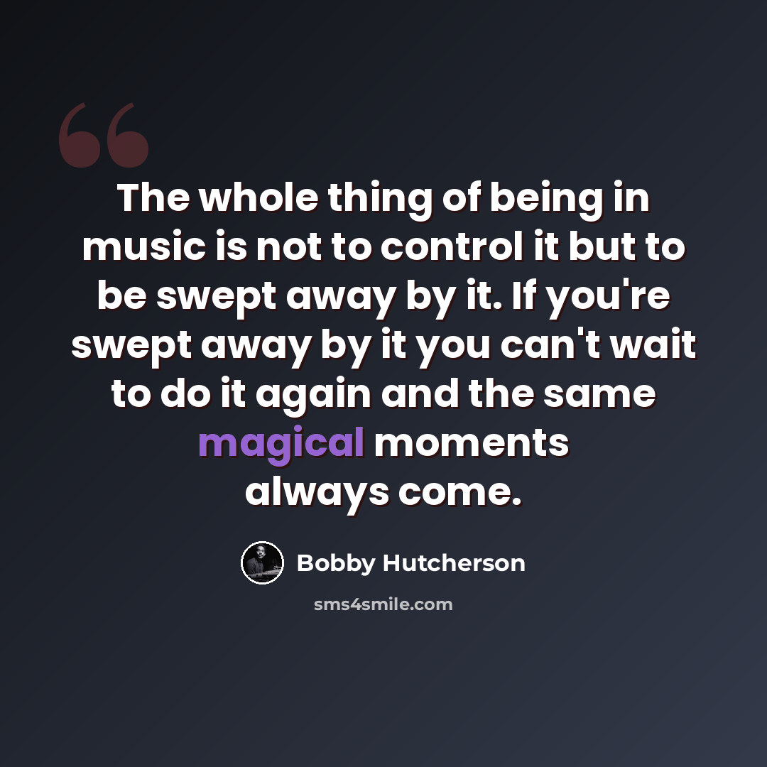 “The whole thing of being in music is not to control it but to be swept away by it. If you're swept away by it you can't wait to do it again and the same magical moments always come.” quote by Bobby Hutcherson