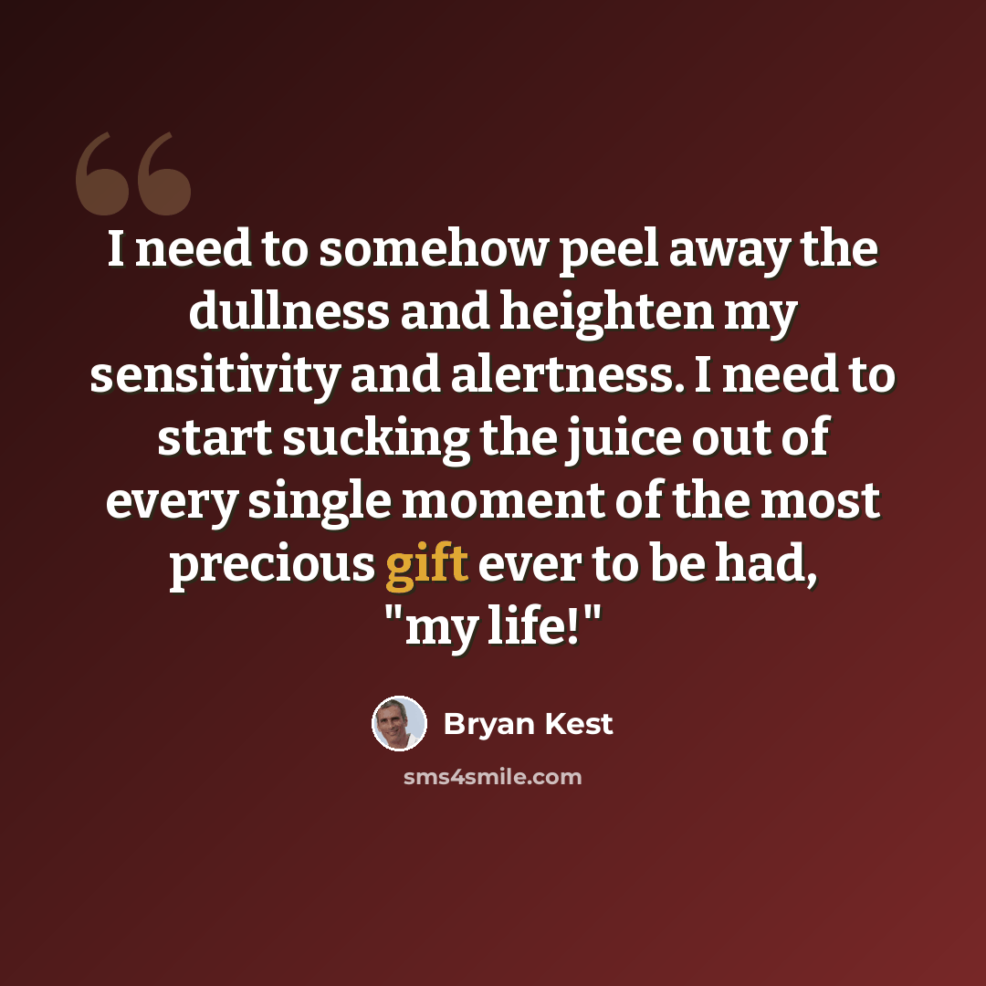 “I need to somehow peel away the dullness and heighten my sensitivity and alertness. I need to start sucking the juice out of every single moment of the most precious gift ever to be had, "my life!"” quote by Bryan Kest