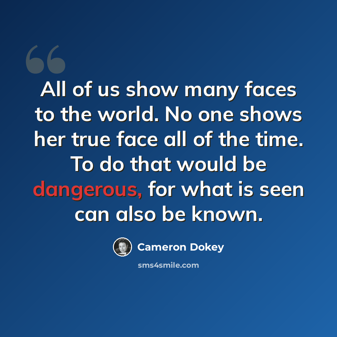 “All of us show many faces to the world. No one shows her true face all of the time. To do that would be dangerous, for what is seen can also be known.” quote by Cameron Dokey
